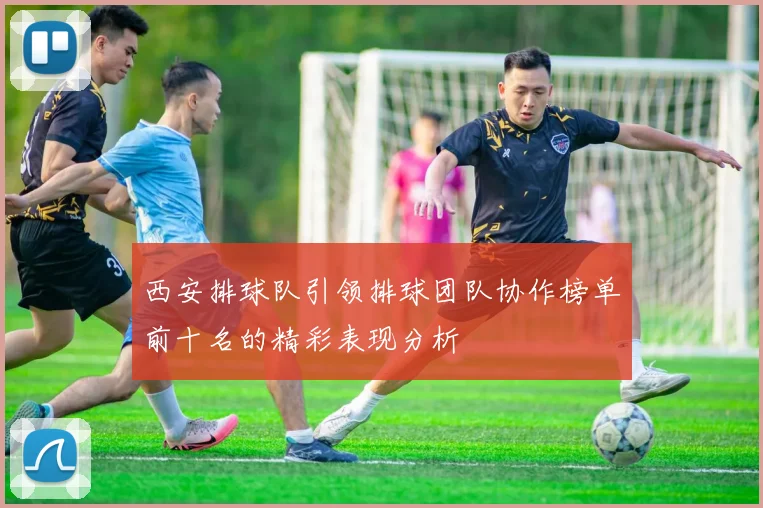 西安排球队引领排球团队协作榜单前十名的精彩表现分析