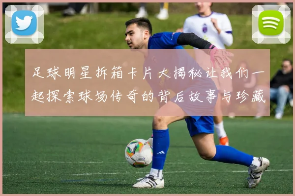 足球明星拆箱卡片大揭秘让我们一起探索球场传奇的背后故事与珍藏价值