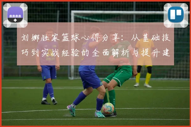 刘娜独家篮球心得分享：从基础技巧到实战经验的全面解析与提升建议