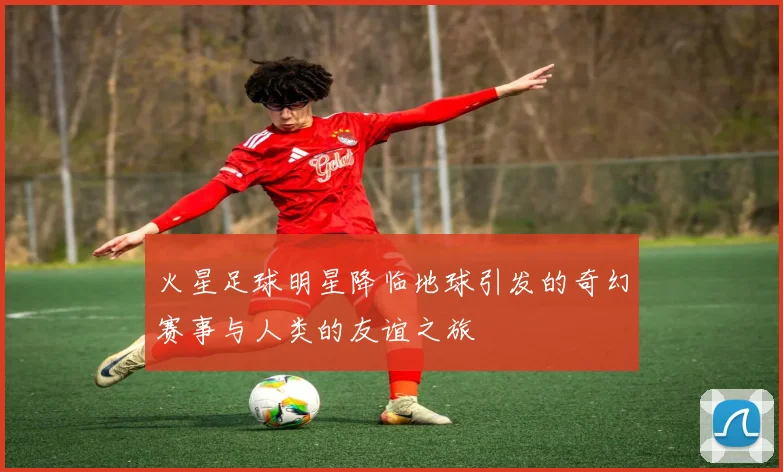 火星足球明星降临地球引发的奇幻赛事与人类的友谊之旅