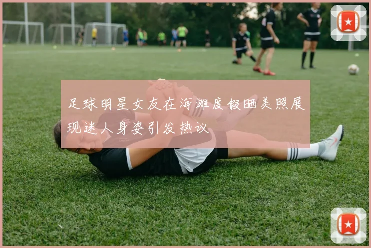 足球明星女友在海滩度假晒美照展现迷人身姿引发热议